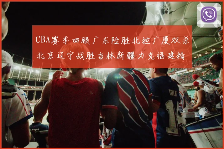 CBA赛季回顾广东险胜北控广厦双杀北京辽宁战胜吉林新疆力克福建精彩纷呈