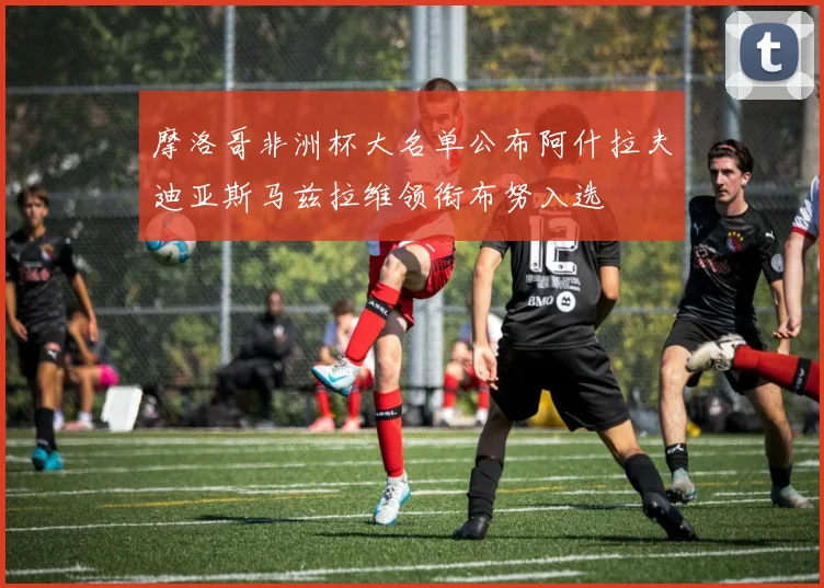 摩洛哥非洲杯大名单公布阿什拉夫迪亚斯马兹拉维领衔布努入选