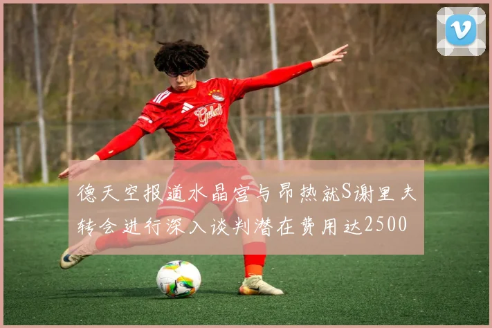 德天空报道水晶宫与昂热就S谢里夫转会进行深入谈判潜在费用达2500万欧元