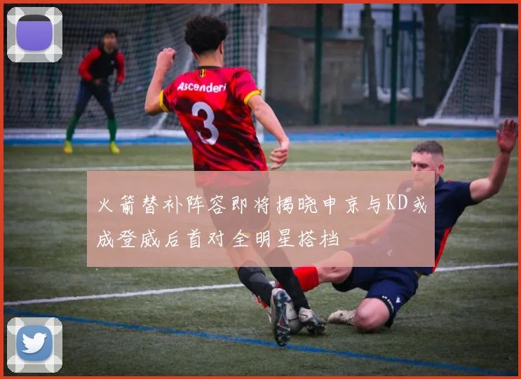 火箭替补阵容即将揭晓申京与KD或成登威后首对全明星搭档
