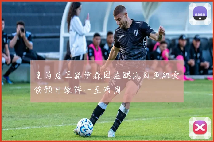 皇马后卫赫伊森因左腿比目鱼肌受伤预计缺阵一至两周