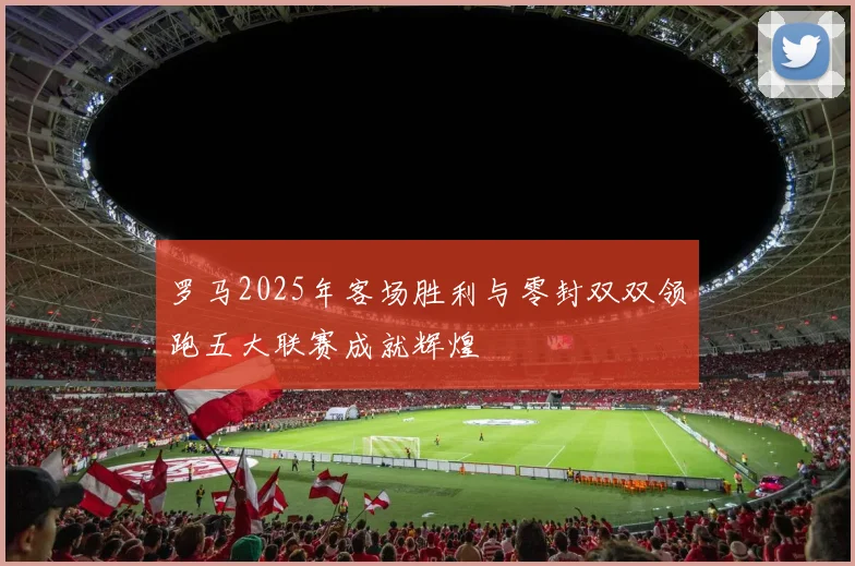 罗马2025年客场胜利与零封双双领跑五大联赛成就辉煌