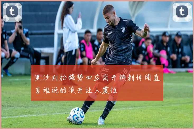 里沙利松强势回应离开热刺传闻直言谁说的滚开让人震惊