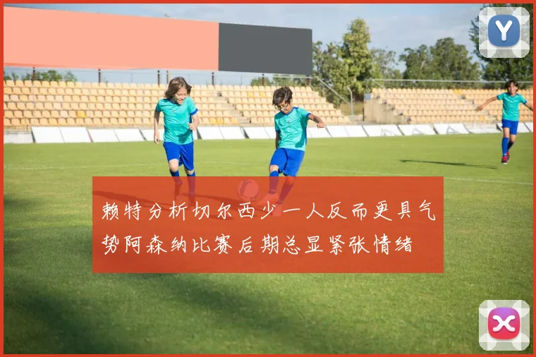 赖特分析切尔西少一人反而更具气势阿森纳比赛后期总显紧张情绪