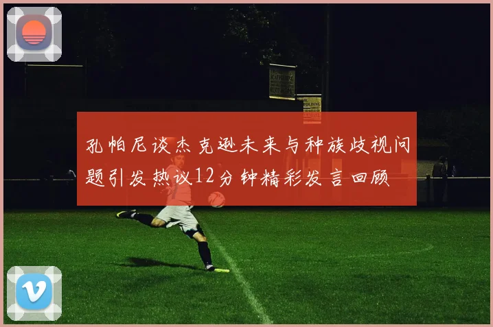 孔帕尼谈杰克逊未来与种族歧视问题引发热议12分钟精彩发言回顾