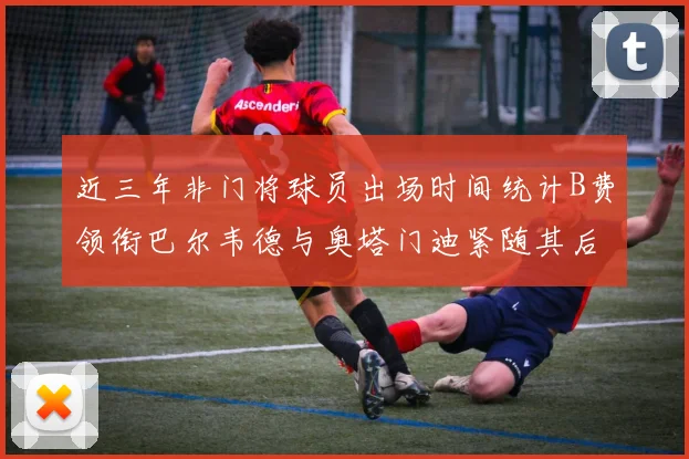 近三年非门将球员出场时间统计B费领衔巴尔韦德与奥塔门迪紧随其后