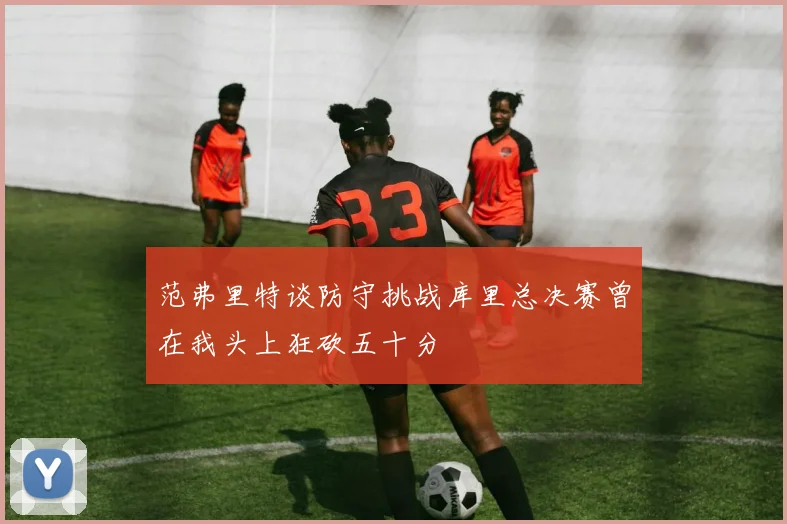 范弗里特谈防守挑战库里总决赛曾在我头上狂砍五十分