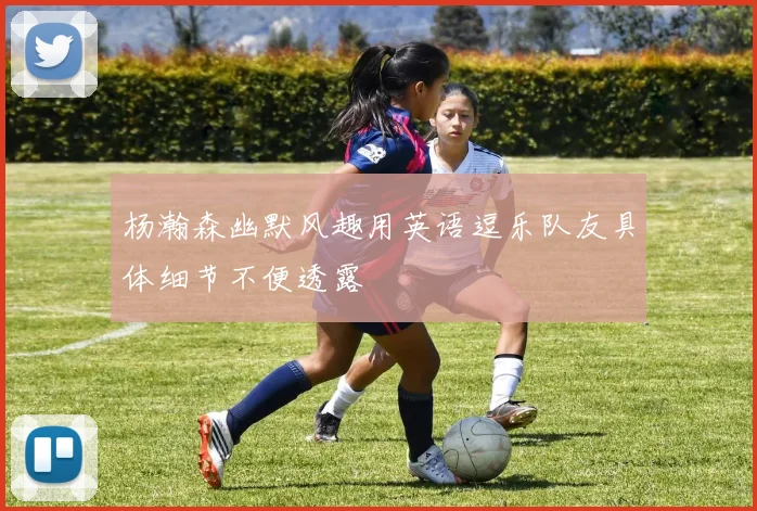 杨瀚森幽默风趣用英语逗乐队友具体细节不便透露