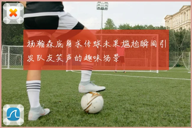 杨瀚森底角求传球未果尴尬瞬间引发队友笑声的趣味场景