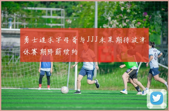 勇士追求字母哥与JJJ未果期待波津休赛期降薪续约