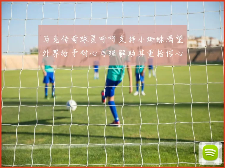 马竞传奇球员呼吁支持小蜘蛛渴望外界给予耐心与理解助其重拾信心