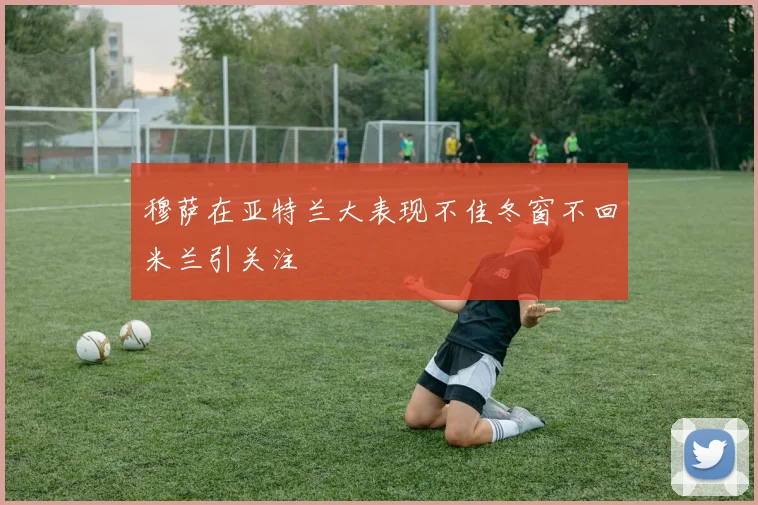 穆萨在亚特兰大表现不佳冬窗不回米兰引关注