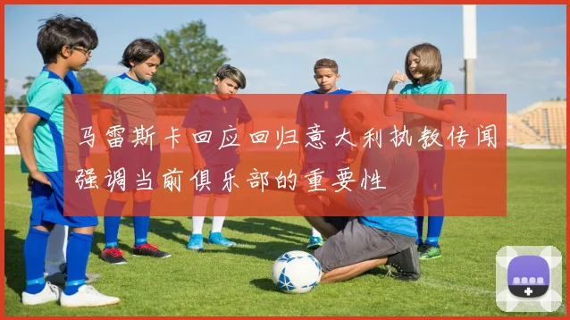 马雷斯卡回应回归意大利执教传闻强调当前俱乐部的重要性