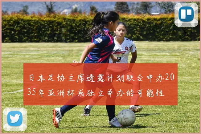 日本足协主席透露计划联合申办2035年亚洲杯或独立举办的可能性