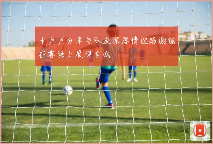 卡卢卢分享与队友深厚情谊感谢能在赛场上展现自我