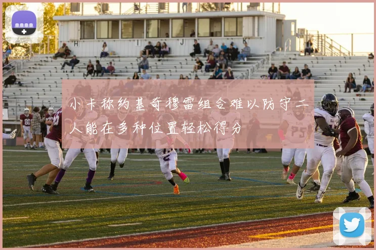 小卡称约基奇穆雷组合难以防守二人能在多种位置轻松得分