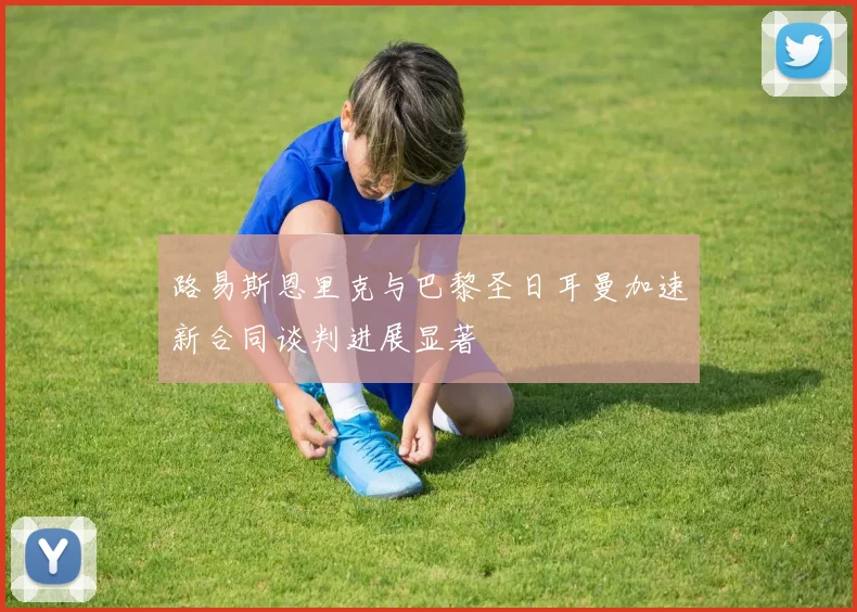 路易斯恩里克与巴黎圣日耳曼加速新合同谈判进展显著