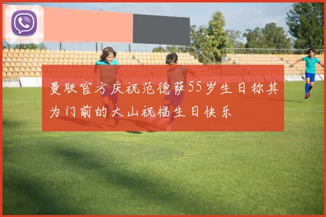 曼联官方庆祝范德萨55岁生日称其为门前的大山祝福生日快乐