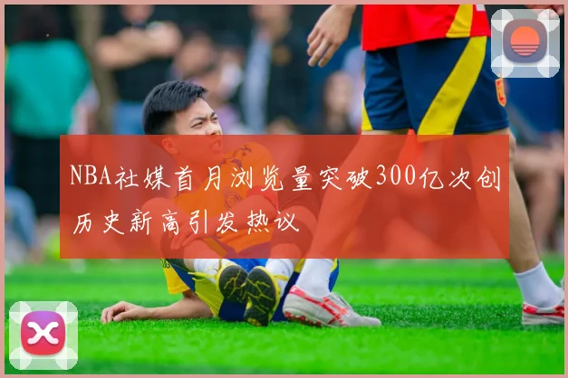 NBA社媒首月浏览量突破300亿次创历史新高引发热议