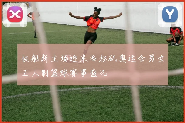 快船新主场迎来洛杉矶奥运会男女五人制篮球赛事盛况