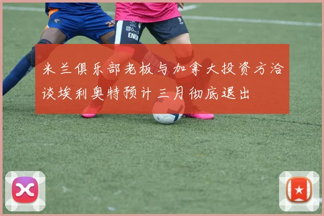 米兰俱乐部老板与加拿大投资方洽谈埃利奥特预计三月彻底退出