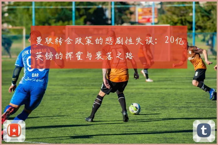 曼联转会政策的悲剧性失误：20亿英镑的挥霍与衰落之路