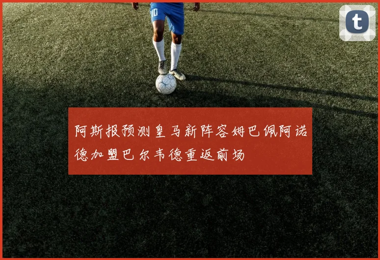 阿斯报预测皇马新阵容姆巴佩阿诺德加盟巴尔韦德重返前场