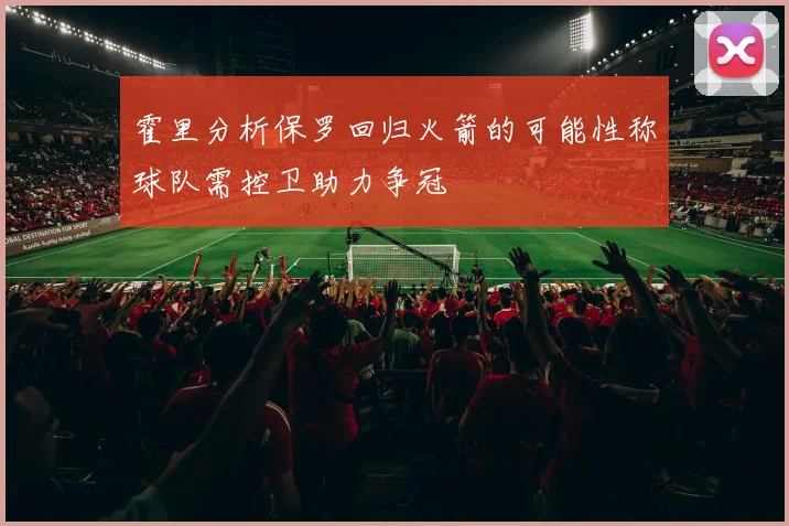 霍里分析保罗回归火箭的可能性称球队需控卫助力争冠