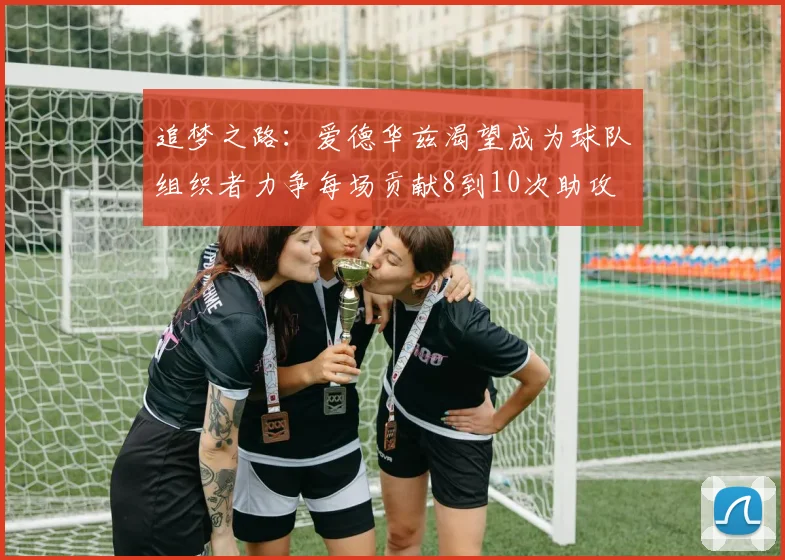 追梦之路：爱德华兹渴望成为球队组织者力争每场贡献8到10次助攻