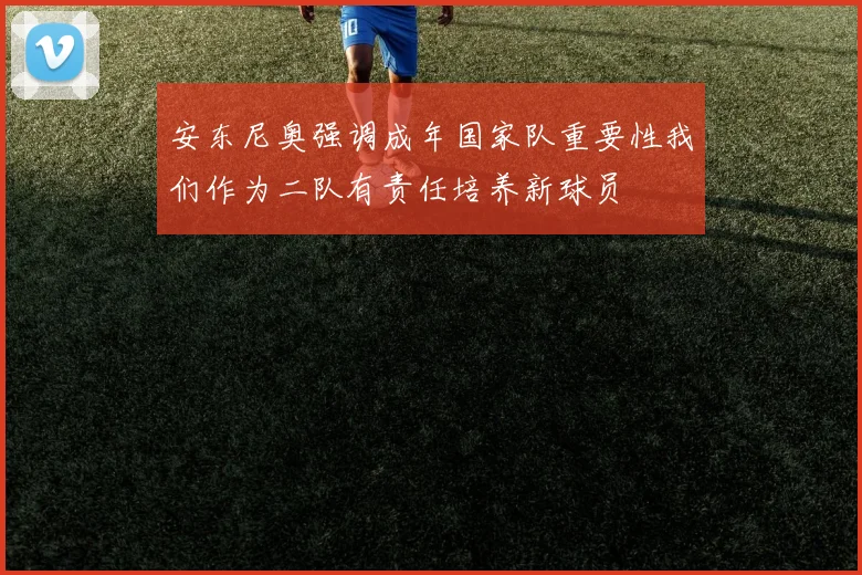 安东尼奥强调成年国家队重要性我们作为二队有责任培养新球员