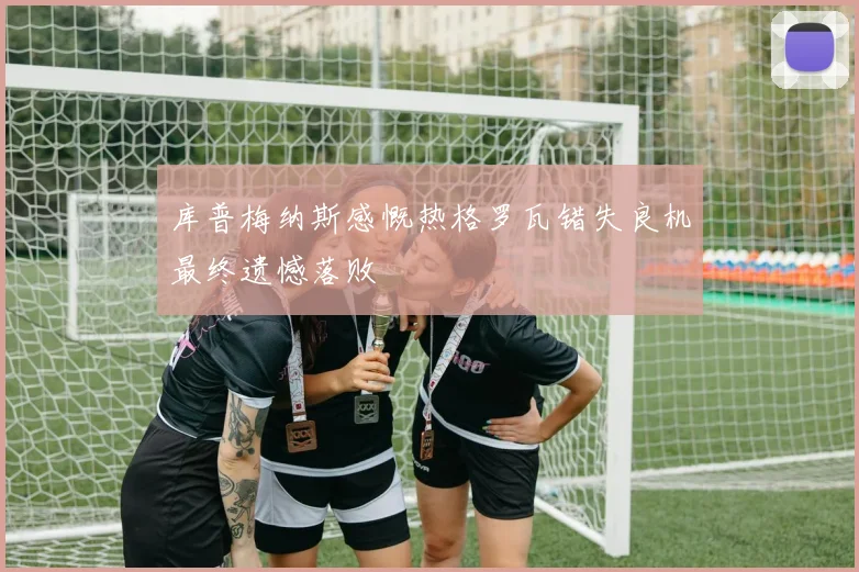 库普梅纳斯感慨热格罗瓦错失良机最终遗憾落败