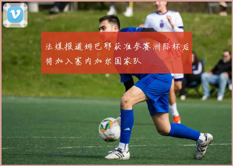 法媒报道姆巴耶获准参赛洲际杯后将加入塞内加尔国家队