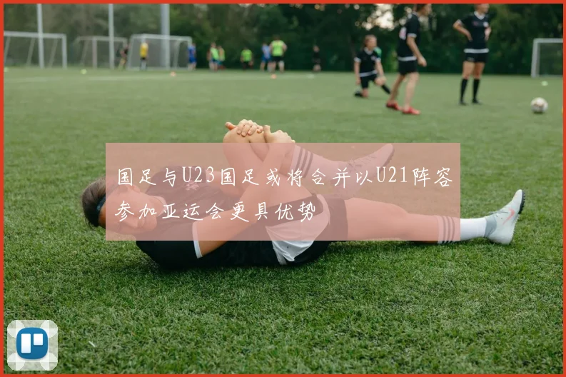 国足与U23国足或将合并以U21阵容参加亚运会更具优势