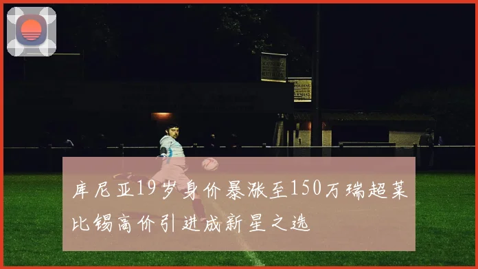 库尼亚19岁身价暴涨至150万瑞超莱比锡高价引进成新星之选