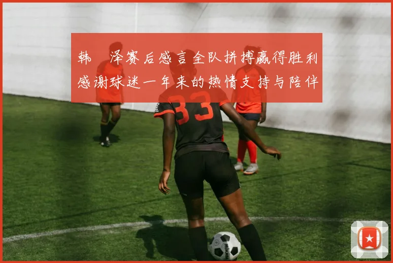 韩镕泽赛后感言全队拼搏赢得胜利感谢球迷一年来的热情支持与陪伴