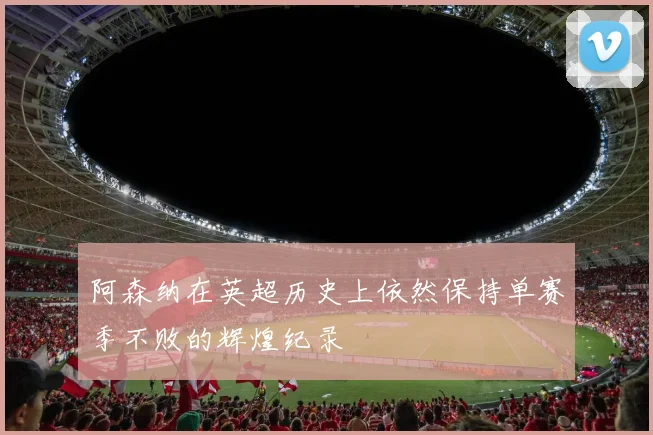 阿森纳在英超历史上依然保持单赛季不败的辉煌纪录