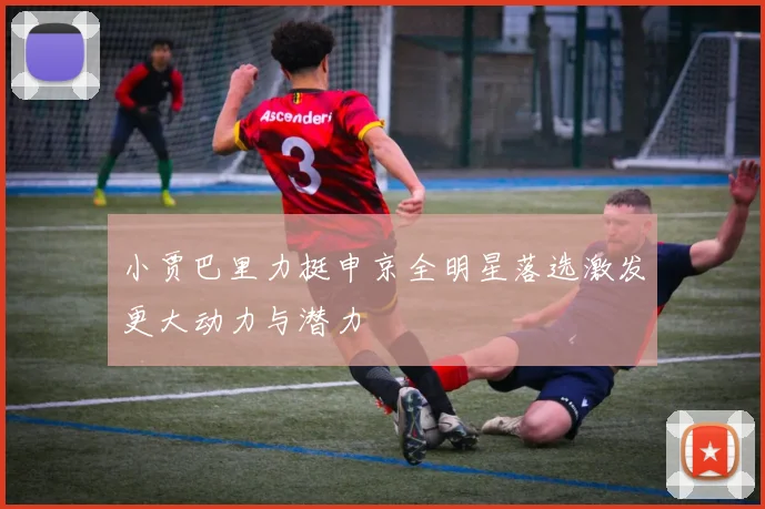 小贾巴里力挺申京全明星落选激发更大动力与潜力