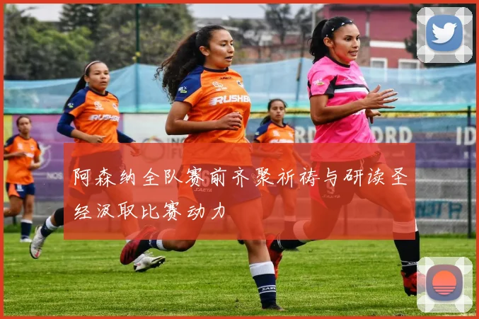 阿森纳全队赛前齐聚祈祷与研读圣经汲取比赛动力