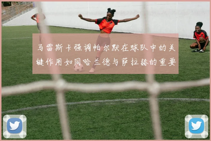 马雷斯卡强调帕尔默在球队中的关键作用如同哈兰德与萨拉赫的重要性