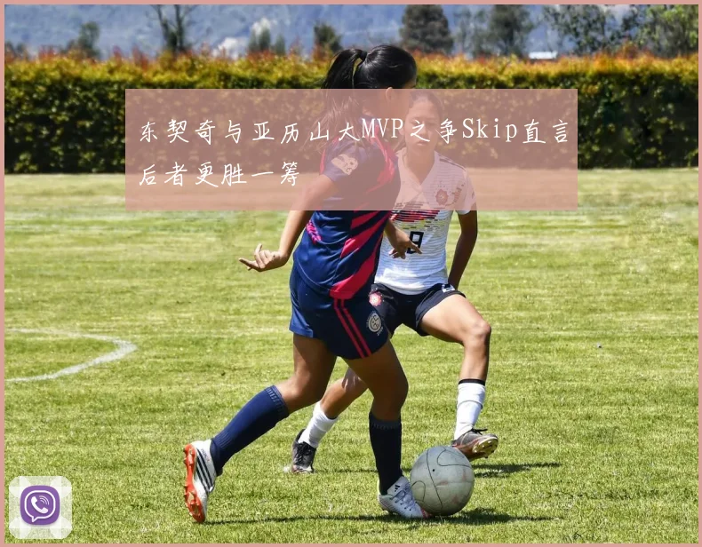 东契奇与亚历山大MVP之争Skip直言后者更胜一筹