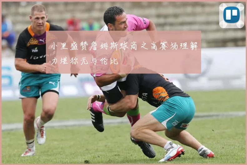小里盛赞詹姆斯球商之高赛场理解力堪称无与伦比