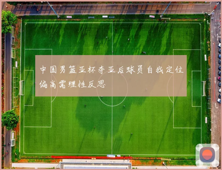 中国男篮亚杯夺亚后球员自我定位偏高需理性反思