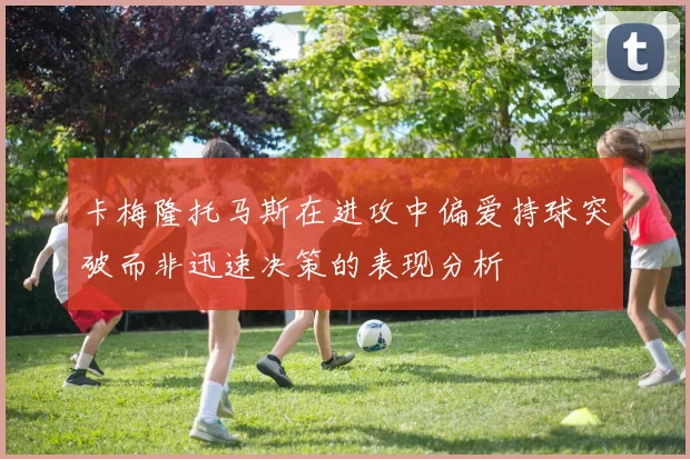 卡梅隆托马斯在进攻中偏爱持球突破而非迅速决策的表现分析