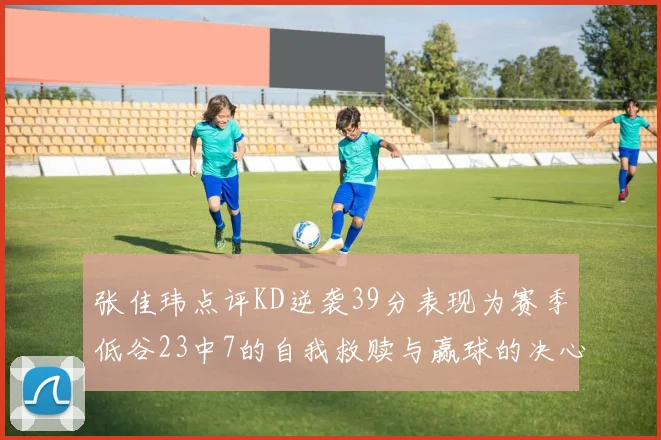 张佳玮点评KD逆袭39分表现为赛季低谷23中7的自我救赎与赢球的决心