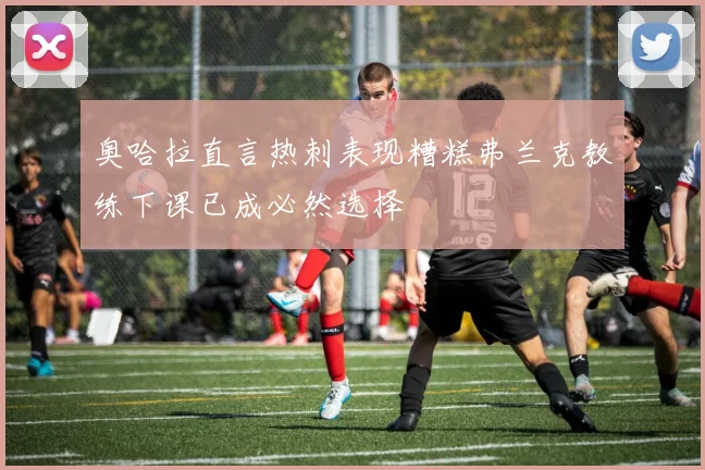 奥哈拉直言热刺表现糟糕弗兰克教练下课已成必然选择