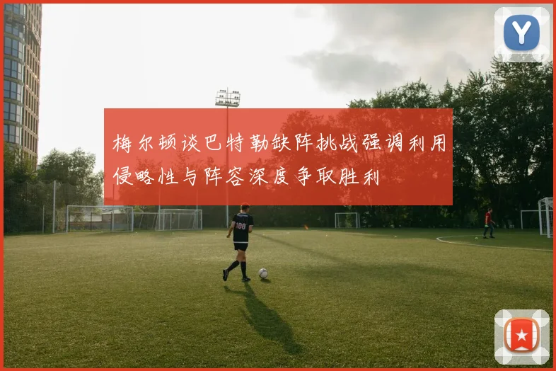 梅尔顿谈巴特勒缺阵挑战强调利用侵略性与阵容深度争取胜利