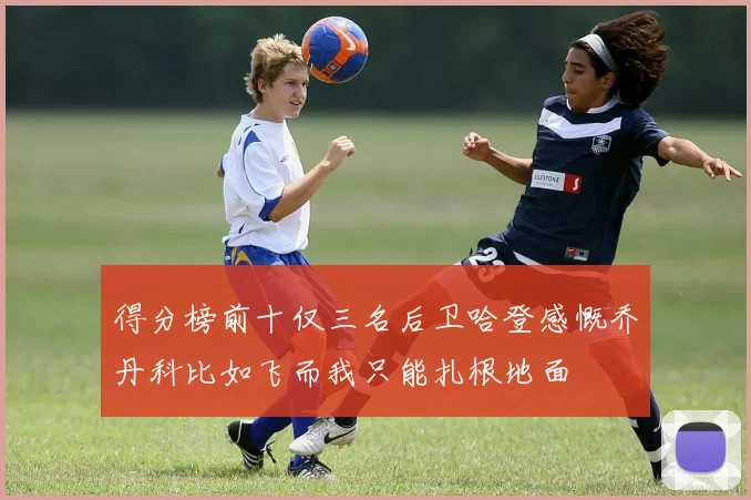 得分榜前十仅三名后卫哈登感慨乔丹科比如飞而我只能扎根地面